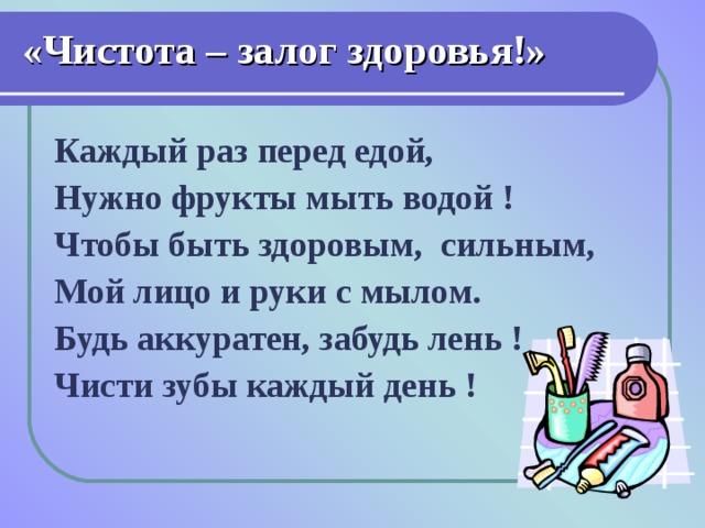 «Чистота – залог здоровья!» Каждый раз перед едой, Нужно фрукты мыть водой ! Чтобы быть здоровым,  сильным, Мой лицо и руки с мылом. Будь аккуратен, забудь лень ! Чисти зубы каждый день !    