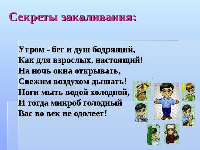 Секреты закаливания: Утром - бег и душ бодрящий, Как для взрослых, настоящий! На ночь окна открывать, Свежим воздухом дышать! Ноги мыть водой холодной, И тогда микроб голодный Вас во век не одолеет!    