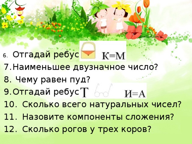 6.  Отгадай ребус 7.  Наименьшее двузначное число? 8.  Чему равен пуд? 9.  Отгадай ребус 10.  Сколько всего натуральных чисел? 11.  Назовите компоненты сложения? 12.  Сколько рогов у трех коров? 