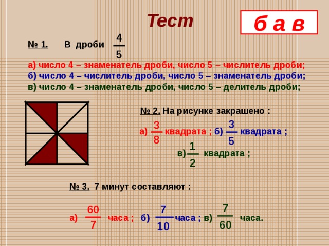 Тест б а в 4 № 1.  В дроби  а) число 4 – знаменатель дроби, число 5 – числитель дроби; б) число 4 – числитель дроби, число 5 – знаменатель дроби; в) число 4 – знаменатель дроби, число 5 – делитель дроби; 5  № 2.  На рисунке закрашено :   а) квадрата ;  б) квадрата ;   в) квадрата ; 3 3 8 5 1 2 № 3.  7 минут составляют : а) часа ;  б) часа ;  в) часа.  7  7 60  7 60 10