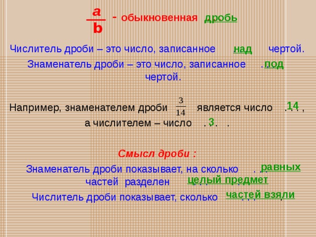 a  - обыкновенная . . .  Числитель дроби – это число, записанное . . . чертой. Знаменатель дроби – это число, записанное . . . чертой. Например, знаменателем дроби является число . . . , а числителем – число . . . . Смысл дроби : Знаменатель дроби показывает, на сколько . . . частей разделен . . . . Числитель дроби показывает, сколько . . . . дробь b над под 14 3 равных целый предмет частей взяли