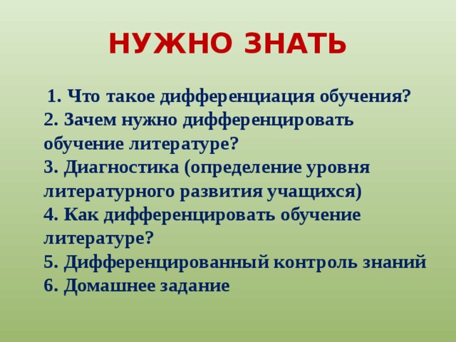 НУЖНО ЗНАТЬ  1. Что такое дифференциация обучения?  2. Зачем нужно дифференцировать обучение литературе?  3. Диагностика (определение уровня литературного развития учащихся)  4. Как дифференцировать обучение литературе?  5. Дифференцированный контроль знаний  6. Домашнее задание 