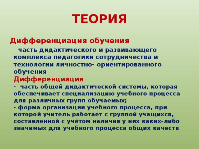 ТЕОРИЯ Дифференциация обучения  часть дидактического и развивающего комплекса педагогики сотрудничества и технологии личностно- ориентированного обучения  Дифференциация  - часть общей дидактической системы, которая обеспечивает специализацию учебного процесса для различных групп обучаемых;  - форма организации учебного процесса, при которой учитель работает с группой учащихся, составленной с учётом наличия у них каких-либо значимых для учебного процесса общих качеств 