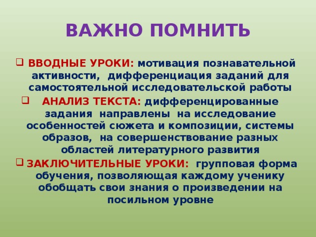 ВАЖНО ПОМНИТЬ  ВВОДНЫЕ УРОКИ: мотивация познавательной активности, дифференциация заданий для самостоятельной исследовательской работы АНАЛИЗ ТЕКСТА: дифференцированные задания направлены на исследование особенностей сюжета и композиции, системы образов, на совершенствование разных областей литературного развития  ЗАКЛЮЧИТЕЛЬНЫЕ УРОКИ: групповая форма обучения, позволяющая каждому ученику обобщать свои знания о произведении на посильном уровне 