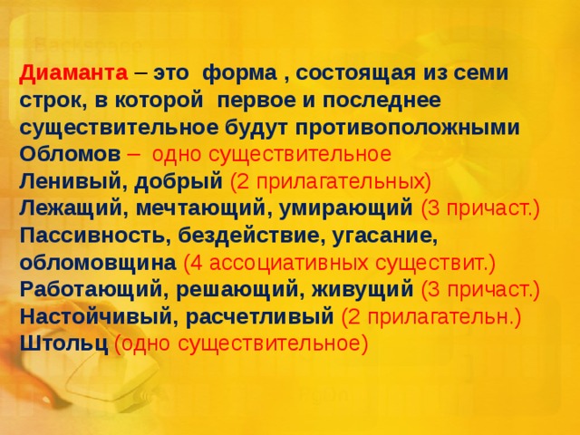 Диаманта  – это форма , состоящая из семи строк, в которой первое и последнее существительное будут противоположными  Обломов – одно существительное  Ленивый, добрый (2 прилагательных)  Лежащий, мечтающий, умирающий (3 причаст.)  Пассивность, бездействие, угасание, обломовщина (4 ассоциативных существит.)  Работающий, решающий, живущий (3 причаст.)  Настойчивый, расчетливый (2 прилагательн.)  Штольц (одно существительное)   