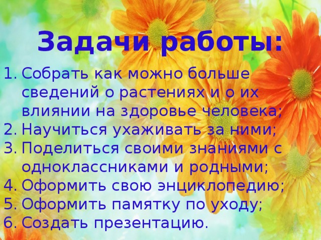 Задачи работы: Собрать как можно больше сведений о растениях и о их влиянии на здоровье человека; Научиться ухаживать за ними; Поделиться своими знаниями с одноклассниками и родными; Оформить свою энциклопедию; Оформить памятку по уходу; Создать презентацию. 