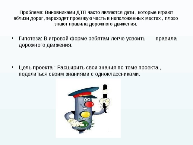 Проблема: Виновниками ДТП часто являются дети , которые играют вблизи дорог ,переходят проезжую часть в неположенных местах , плохо  знают правила дорожного движения. Гипотеза: В игровой форме ребятам легче усвоить правила дорожного движения. Цель проекта : Расширить свои знания по теме проекта , поделиться своим знаниями с одноклассниками. 