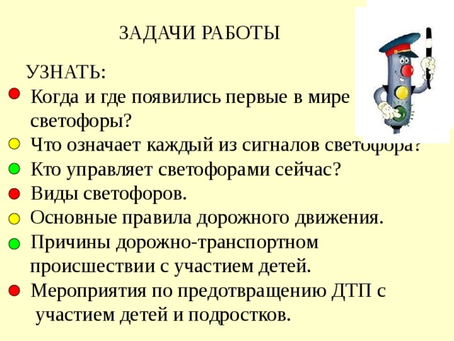  ЗАДАЧИ РАБОТЫ  УЗНАТЬ:  Когда и где появились первые в мире  светофоры?  Что означает каждый из сигналов светофора?  Кто управляет светофорами сейчас?   Виды светофоров.  Основные правила дорожного движения.  Причины дорожно-транспортном  происшествии с участием детей.  Мероприятия по предотвращению ДТП с  участием детей и подростков. 