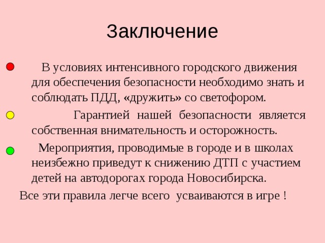 Заключение  В условиях интенсивного городского движения для обеспечения безопасности необходимо знать и соблюдать ПДД, «дружить» со светофором.  Гарантией нашей безопасности является собственная внимательность и осторожность.  Мероприятия, проводимые в городе и в школах неизбежно приведут к снижению ДТП с участием детей на автодорогах города Новосибирска. Все эти правила легче всего усваиваются в игре ! 