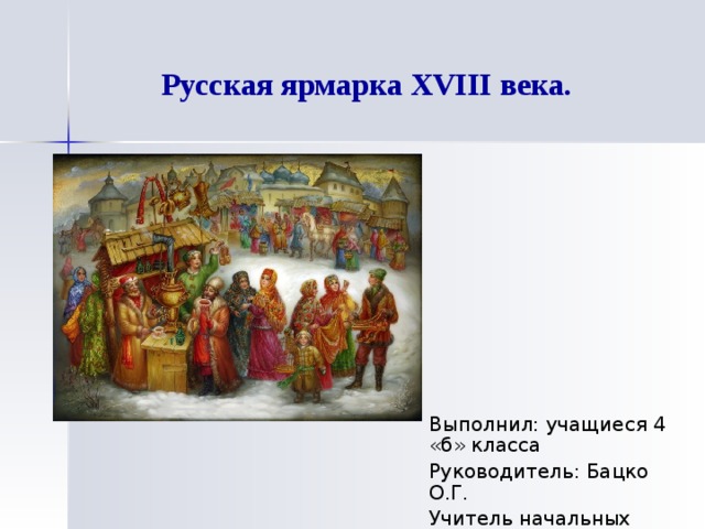 Русская ярмарка XVIII века.   Выполнил: учащиеся 4 «б» класса Руководитель: Бацко О.Г. Учитель начальных классов 