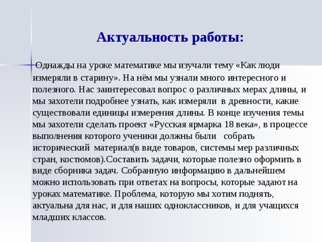 Актуальность работы:   Однажды на уроке математике мы изучали тему «Как люди измеряли в старину». На нём мы узнали много интересного и полезного. Нас заинтересовал вопрос о различных мерах длины, и мы захотели подробнее узнать, как измеряли в древности, какие существовали единицы измерения длины. В конце изучения темы мы захотели сделать проект «Русская ярмарка 18 века», в процессе выполнения которого ученики должны были собрать исторический материал(в виде товаров, системы мер различных стран, костюмов).Составить задачи, которые полезно оформить в виде сборника задач. Собранную информацию в дальнейшем можно использовать при ответах на вопросы, которые задают на уроках математике. Проблема, которую мы хотим поднять, актуальна для нас, и для наших одноклассников, и для учащихся младших классов. 