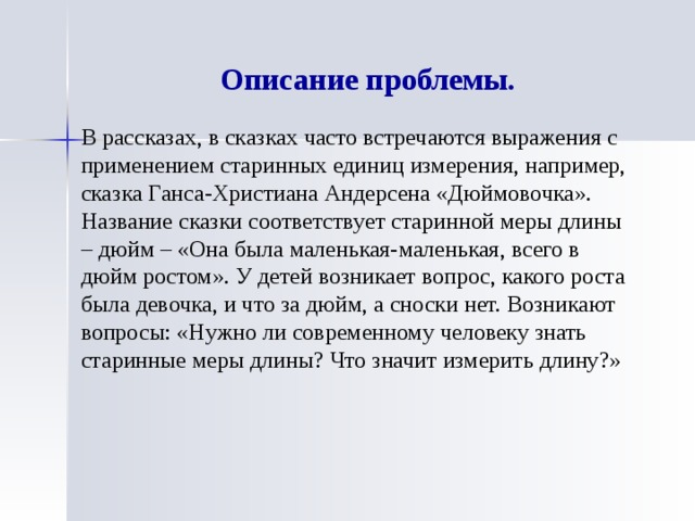 Описание проблемы. В рассказах, в сказках часто встречаются выражения с применением старинных единиц измерения, например, сказка Ганса-Христиана Андерсена «Дюймовочка». Название сказки соответствует старинной меры длины – дюйм – «Она была маленькая-маленькая, всего в дюйм ростом». У детей возникает вопрос, какого роста была девочка, и что за дюйм, а сноски нет. Возникают вопросы: «Нужно ли современному человеку знать старинные меры длины? Что значит измерить длину?» 