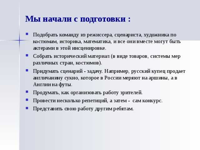 Мы начали с подготовки : Подобрать команду из режиссера, сценариста, художника по костюмам, историка, математика, и все они вместе могут быть актерами в этой инсценировке. Собрать исторический материал (в виде товаров, системы мер различных стран, костюмов). Придумать сценарий - задачу. Например, русский купец продает англичанину сукно, которое в России меряют на аршины, а в Англии на футы. Продумать, как организовать работу зрителей. Провести несколько репетиций, а затем - сам конкурс. Представить свою работу другим ребятам. 