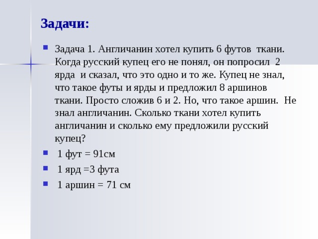 Задачи: Задача 1. Англичанин хотел купить 6 футов  ткани. Когда русский купец его не понял, он попросил 2 ярда  и сказал, что это одно и то же. Купец не знал, что такое футы и ярды и предложил 8 аршинов  ткани. Просто сложив 6 и 2. Но, что такое аршин. Не знал англичанин. Сколько ткани хотел купить англичанин и сколько ему предложили русский купец?   1 фут = 91см   1 ярд =3 фута   1 аршин = 71 см 