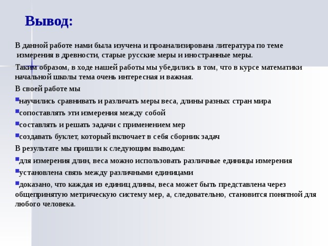 Вывод: В данной работе нами была изучена и проанализирована литература по теме  измерения в древности, старые русские меры и иностранные меры. Таким образом, в ходе нашей работы мы убедились в том, что в курсе математики начальной школы тема очень интересная и важная. В своей работе мы научились сравнивать и различать меры веса, длины разных стран мира сопоставлять эти измерения между собой составлять и решать задачи с применением мер создавать буклет, который включает в себя сборник задач В результате мы пришли к следующим выводам: для измерения длин, веса можно использовать различные единицы измерения установлена связь между различными единицами доказано, что каждая из единиц длины, веса может быть представлена через общепринятую метрическую систему мер, а, следовательно, становится понятной для любого человека.  