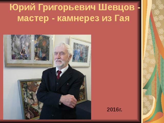 Юрий Григорьевич Шевцов - мастер - камнерез из Гая     2016г. 