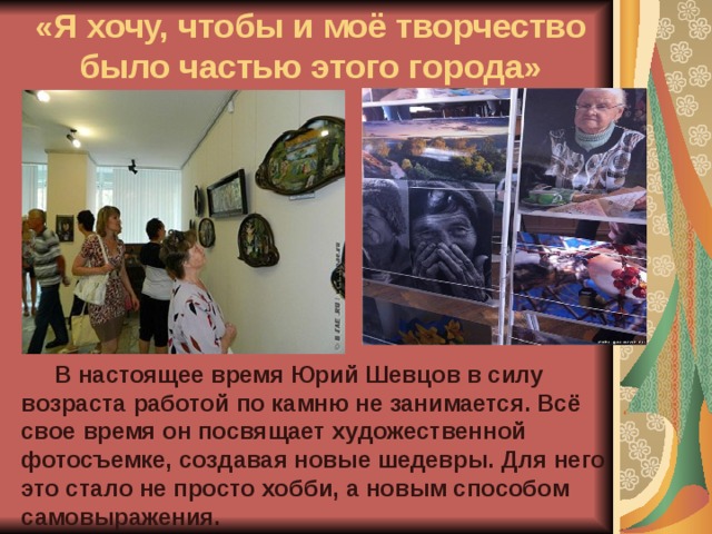 «Я хочу, чтобы и моё творчество было частью этого города»  В настоящее время Юрий Шевцов в силу возраста работой по камню не занимается. Всё свое время он посвящает художественной фотосъемке, создавая новые шедевры. Для него это стало не просто хобби, а новым способом самовыражения. 
