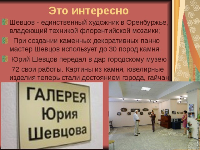 Это интересно Шевцов - единственный художник в Оренбуржье, владеющий техникой флорентийской мозаики;   При создании каменных декоративных панно мастер Шевцов использует до 30 пород камня;  Юрий Шевцов передал в дар городскому музею  72 свои работы. Картины из камня, ювелирные изделия теперь стали достоянием города, гайчан. 