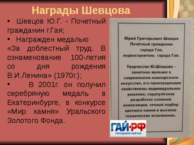 Награды Шевцова  Шевцов Ю.Г. - Почетный гражданин г.Гая;  Награжден медалью «За доблестный труд. В ознаменование 100-летия со дня рождения В.И.Ленина» (1970г.);  В 2001г. он получил серебряную медаль в Екатеринбурге, в конкурсе «Мир камня» Уральского Золотого Фонда.   