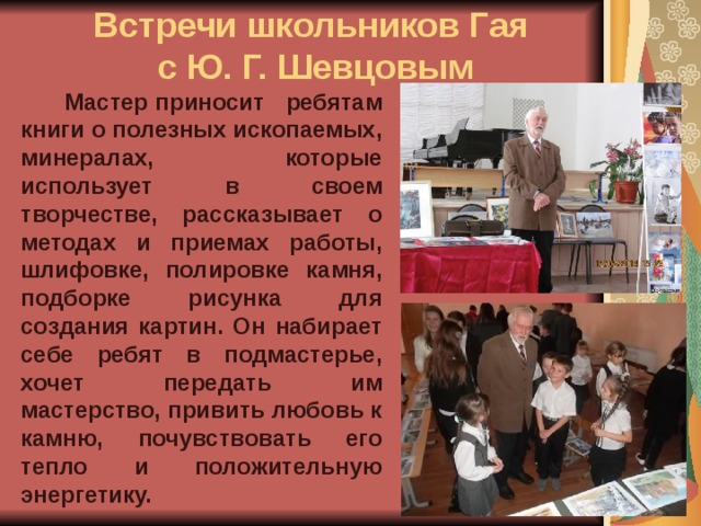  Встречи школьников Гая  с Ю. Г. Шевцовым    Мастер приносит ребятам книги о полезных ископаемых, минералах, которые использует в своем творчестве, рассказывает о методах и приемах работы, шлифовке, полировке камня, подборке рисунка для создания картин. Он набирает себе ребят в подмастерье, хочет передать им мастерство, привить любовь к камню, почувствовать его тепло и положительную энергетику. 