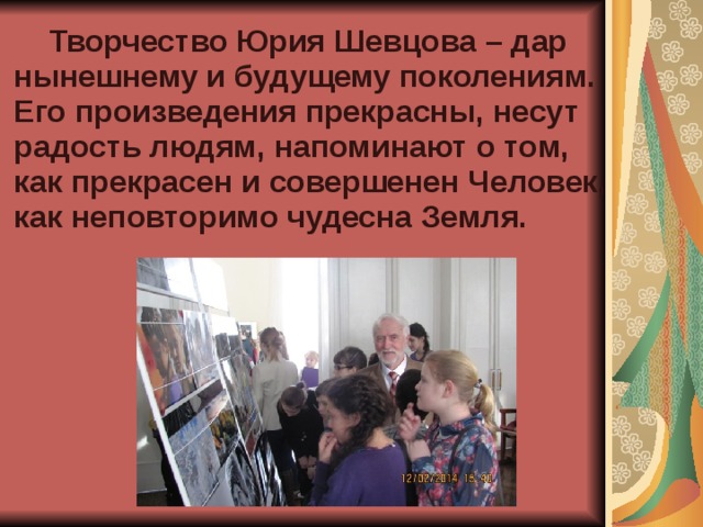  Творчество Юрия Шевцова – дар нынешнему и будущему поколениям. Его произведения прекрасны, несут радость людям, напоминают о том, как прекрасен и совершенен Человек, как неповторимо чудесна Земля.  