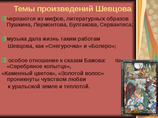 Темы произведений Шевцова черпаются из мифов, литературных образов Пушкина, Лермонтова, Булгакова, Сервантеса;  музыка дала жизнь таким работам  Шевцова, как «Снегурочка» и «Болеро»;   особое отношение к сказам Бажова: панно «Серебряное копытце», «Каменный цветок», «Золотой волос» проникнуты чувством любви  к уральской земле и теплотой. 