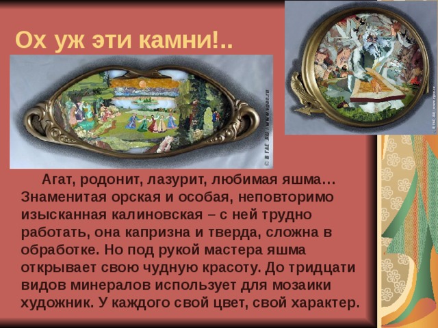 Ох уж эти камни!..  Агат, родонит, лазурит, любимая яшма… Знаменитая орская и особая, неповторимо изысканная калиновская – с ней трудно работать, она капризна и тверда, сложна в обработке. Но под рукой мастера яшма открывает свою чудную красоту. До тридцати видов минералов использует для мозаики художник. У каждого свой цвет, свой характер. 