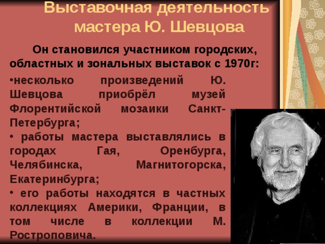  Выставочная деятельность  мастера Ю. Шевцова    Он становился участником городских, областных и зональных выставок  с 1970г: несколько произведений Ю. Шевцова приобрёл музей Флорентийской мозаики Санкт-Петербурга;  работы мастера выставлялись в городах Гая, Оренбурга, Челябинска, Магнитогорска, Екатеринбурга;   его работы находятся в частных коллекциях Америки, Франции, в том числе в коллекции М. Ростроповича. 