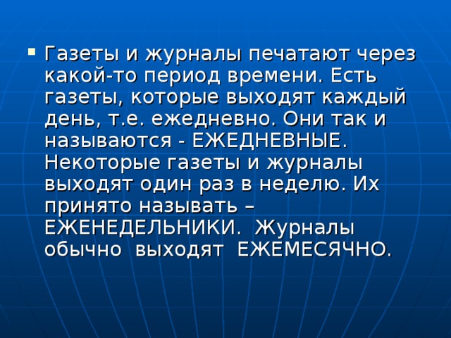 Газеты и журналы печатают через какой-то период времени. Есть газеты, которые выходят каждый день, т.е. ежедневно. Они так и называются - ЕЖЕДНЕВНЫЕ. Некоторые газеты и журналы выходят один раз в неделю. Их принято называть –ЕЖЕНЕДЕЛЬНИКИ. Журналы обычно выходят ЕЖЕМЕСЯЧНО. 