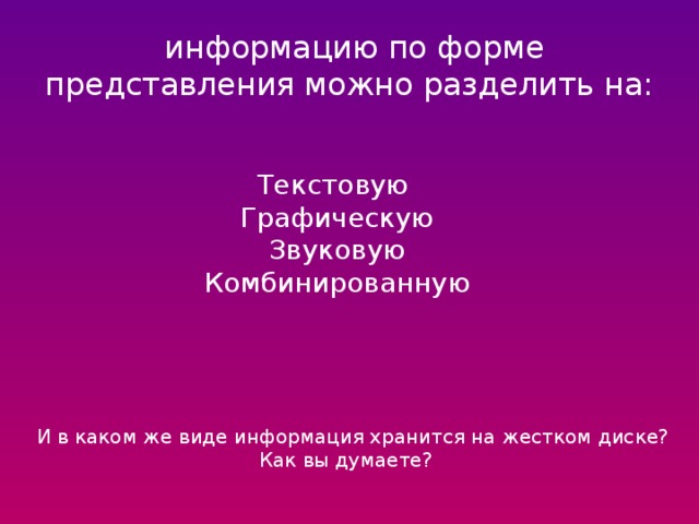  информацию по форме представления можно разделить на: Текстовую Графическую Звуковую Комбинированную И в каком же виде информация хранится на жестком диске?  Как вы думаете? 