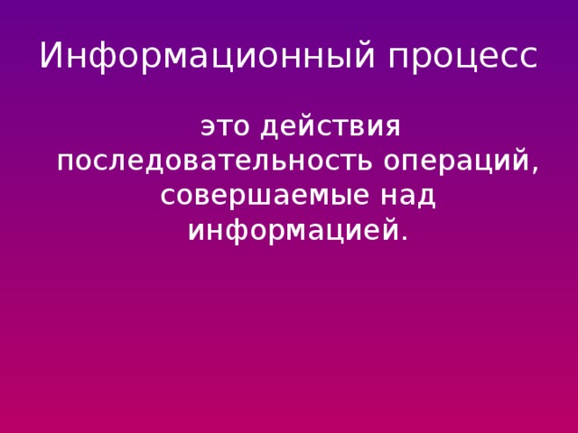 Информационный процесс  это действия последовательность операций, совершаемые над информацией. 