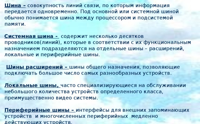 Шина – совокупность линий связи, по которым информация передается одновременно. Под основной или системной шиной обычно понимается шина между процессором и подсистемой памяти. Системная шина - содержит несколько десятков проводников(линий), которые в соответствии с их функциональным назначением подразделяются на отдельные шины – расширений, локальные и периферийные шины.   Шины расширений – шины общего назначения, позволяющие подключать большое число самых разнообразных устройств. Локальные шины, часто специализирующиеся на обслуживании небольшого количества устройств определенного класса, преимущественно видео системы. Периферийные шины – интерфейсы для внешних запоминающих устройств и многочисленных периферийных медленно действующих устройств. 