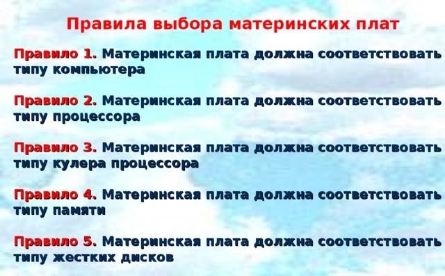 Правила выбора материнских плат Правило 1. Материнская плата должна соответствовать типу компьютера  Правило 2. Материнская плата должна соответствовать типу процессора  Правило 3. Материнская плата должна соответствовать типу кулера процессора  Правило 4. Материнская плата должна соответствовать типу памяти  Правило 5. Материнская плата должна соответствовать типу жестких дисков   