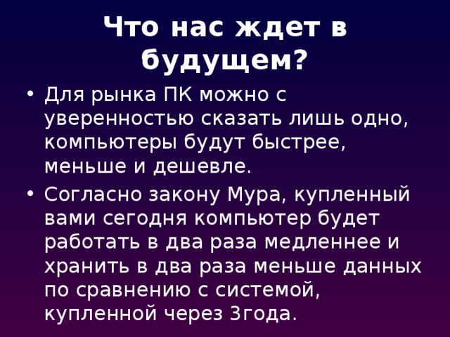 Что нас ждет в будущем? Для рынка ПК можно с уверенностью сказать лишь одно, компьютеры будут быстрее, меньше и дешевле. Согласно закону Мура, купленный вами сегодня компьютер будет работать в два раза медленнее и хранить в два раза меньше данных по сравнению с системой, купленной через 3года. 