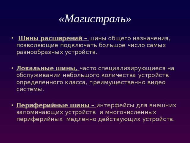 «Магистраль»   Шины расширений – шины общего назначения, позволяющие подключать большое число самых разнообразных устройств. Локальные шины, часто специализирующиеся на обслуживании небольшого количества устройств определенного класса, преимущественно видео системы. Периферийные шины – интерфейсы для внешних запоминающих устройств и многочисленных периферийных медленно действующих устройств. 