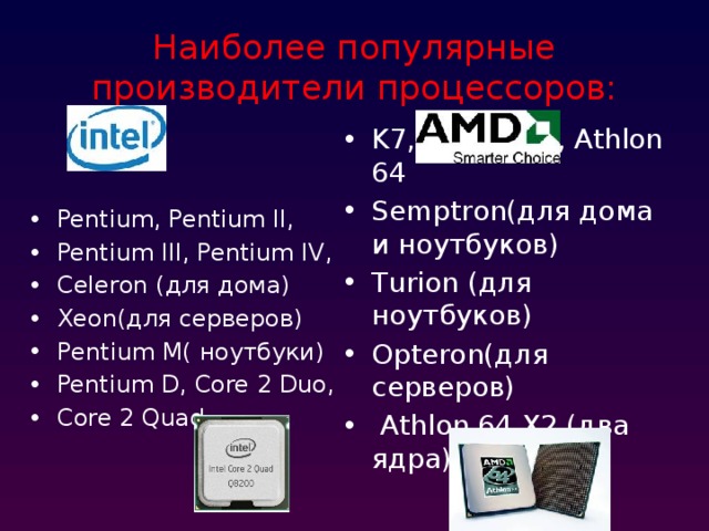 Наиболее популярные производители процессоров: K7, Athlon XP, Athlon 64 Semptron(для дома и ноутбуков) Turion (для ноутбуков) Opteron(для серверов)  Athlon 64 X2 (два ядра) Pentium, Pentium II, Pentium III, Pentium IV, Celeron (для дома) Xeon(для серверов) Pentium M( ноутбуки) Pentium D, Core 2 Duo, Core 2 Quad 