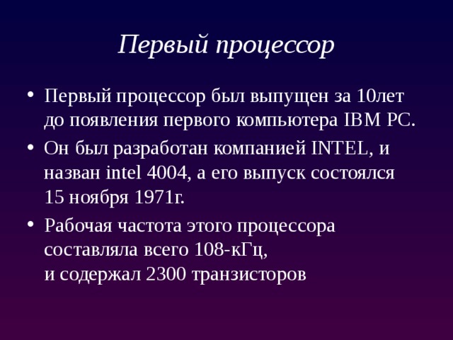 Первый процессор Первый процессор был выпущен за 10лет до появления первого компьютера IBM PC. Он был разработан компанией INTEL, и назван intel 4004, а его выпуск состоялся  15 ноября 1971г. Рабочая частота этого процессора составляла всего 108-кГц,  и содержал 2300 транзисторов 