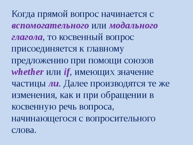 Когда прямой вопрос начинается с вспомогательного или модального  глагола , то косвенный вопрос присоединяется к главному предложению при помощи союзов whether или if , имеющих значение частицы ли . Далее производятся те же изменения, как и при обращении в косвенную речь вопроса, начинающегося с вопросительного слова. 
