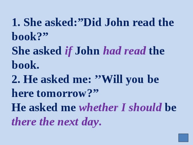 1. She asked:”Did John read the book?”  She asked if John had read the book.  2. He asked me: ’’Will you be here tomorrow?”  He asked me whether  I should be there the next day . 