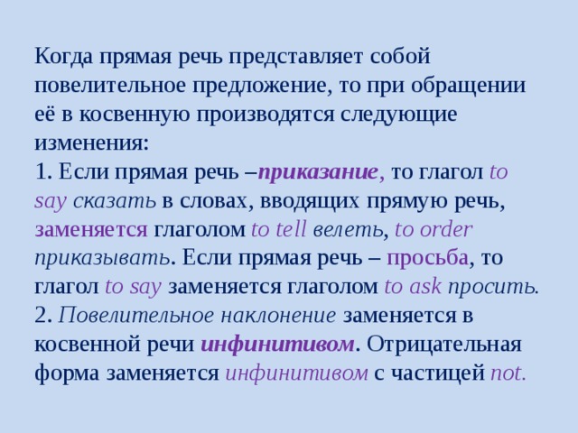 Когда прямая речь представляет собой повелительное предложение, то при обращении её в косвенную производятся следующие изменения:  1. Если прямая речь – приказание , то глагол to say сказать в словах, вводящих прямую речь, заменяется глаголом to tell велеть , to order приказывать . Если прямая речь – просьба , то глагол to say заменяется глаголом to ask просить.  2. Повелительное наклонение заменяется в косвенной речи инфинитивом . Отрицательная форма заменяется инфинитивом с частицей not. 