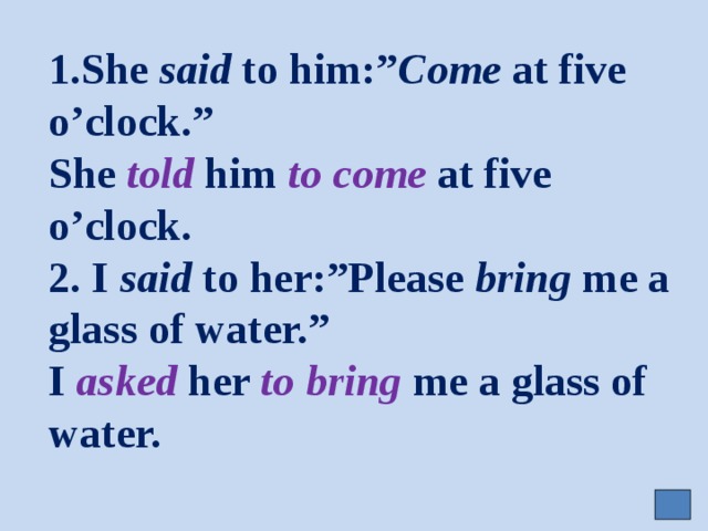 1.She said to him:” Come at five o’clock.”  She told him to come at five o’clock.  2. I said to her:”Please bring me a glass of water.”  I asked her to bring me a glass of water. 