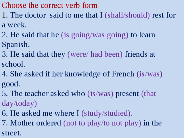  Choose the correct verb form  1. The doctor said to me that I (shall/should) rest for a week.  2. He said that he (is going/was going) to learn Spanish.  3. He said that they (were/ had been) friends at school.  4. She asked if her knowledge of French (is/was) good.  5. The teacher asked who (is/was) present (that day/today)  6. He asked me where I (study/studied).  7. Mother ordered (not to play/to not play) in the street.   
