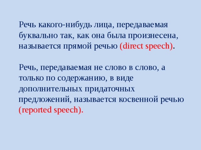 Речь какого-нибудь лица, передаваемая буквально так, как она была произнесена, называется прямой речью (direct speech) .   Речь, передаваемая не слово в слово, а только по содержанию, в виде дополнительных придаточных предложений, называется косвенной речью (reported speech). 