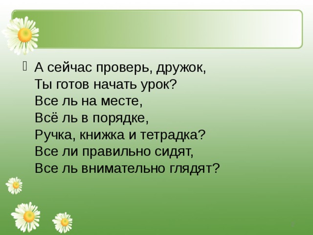 А сейчас проверь, дружок,  Ты готов начать урок?  Все ль на месте,  Всё ль в порядке,  Ручка, книжка и тетрадка?  Все ли правильно сидят,  Все ль внимательно глядят?    