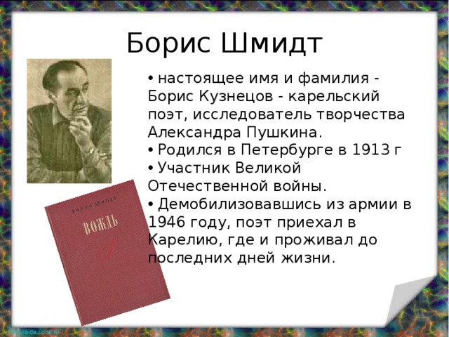 Борис Шмидт  настоящее имя и фамилия - Борис Кузнецов - карельский поэт, исследователь творчества Александра Пушкина.  Родился в Петербурге в 1913 г  Участник Великой Отечественной войны.  Демобилизовавшись из армии в 1946 году, поэт приехал в Карелию, где и проживал до последних дней жизни. 