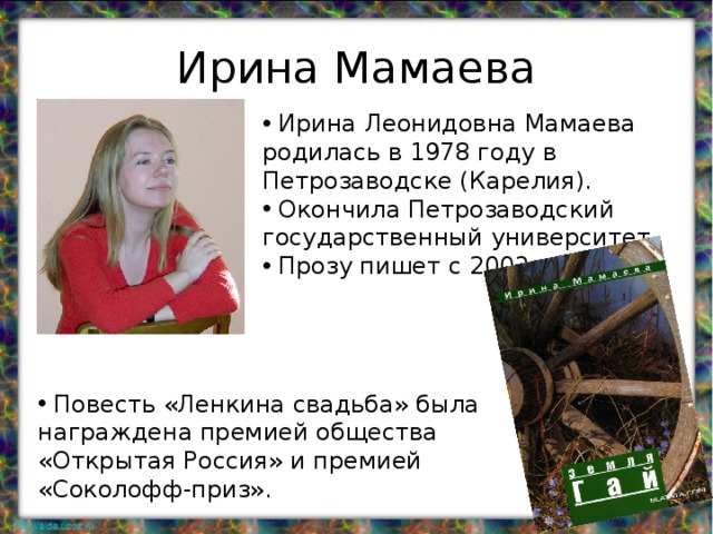 Ирина Мамаева  Ирина Леонидовна Мамаева родилась в 1978 году в Петрозаводске (Карелия).  Окончила Петрозаводский государственный университет.  Прозу пишет с 2003 года.  Повесть «Ленкина свадьба» была награждена премией общества «Открытая Россия» и премией «Соколофф-приз». 