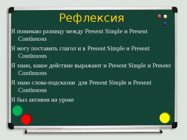 Рефлексия  Я  понимаю  разницу  между Present Simple и Present Continuous Я могу поставить глагол и в Present  Simple и Present  Continuous Я знаю, какое действие выражают и Present  Simple и Present  Continuous Я знаю слова-подсказки для Present Simple и Present Continuous Я был активен на уроке 