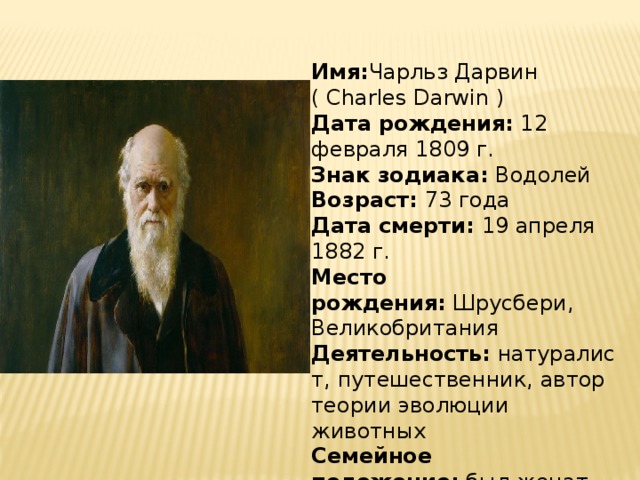 Имя: Чарльз Дарвин ( Charles Darwin ) Дата рождения:  12 февраля 1809 г. Знак зодиака:  Водолей Возраст:  73 года Дата смерти:  19 апреля 1882 г. Место рождения:  Шрусбери, Великобритания Деятельность:  натуралист, путешественник, автор теории эволюции животных Семейное положение:  был женат 