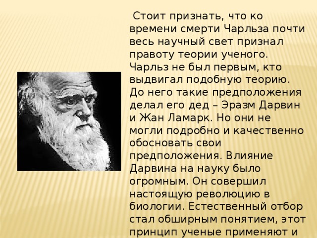   Стоит признать, что ко времени смерти Чарльза почти весь научный свет признал правоту теории ученого. Чарльз не был первым, кто выдвигал подобную теорию. До него такие предположения делал его дед – Эразм Дарвин и Жан Ламарк. Но они не могли подробно и качественно обосновать свои предположения. Влияние Дарвина на науку было огромным. Он совершил настоящую революцию в биологии. Естественный отбор стал обширным понятием, этот принцип ученые применяют и к другим наукам – социологии, антропологии, экономики и политическим наукам. 