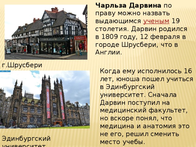 Чарльза Дарвина  по праву можно назвать выдающимся  ученым  19 столетия. Дарвин родился в 1809 году, 12 февраля в городе Шрусбери, что в Англии. г.Шрусбери Когда ему исполнилось 16 лет, юноша пошел учиться в Эдинбургский университет. Сначала Дарвин поступил на медицинский факультет, но вскоре понял, что медицина и анатомия это не его, решил сменить место учебы.  Эдинбургский университет 